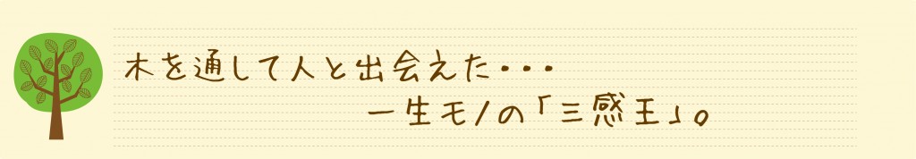  木を通して人と出会えた…一生モノの「三感王」。