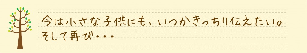 今は小さな子供にも、いつかきっちり伝えたい。