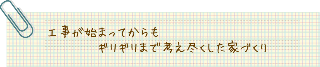 工事が始まってからもギリギリまで考え尽くした家づくり